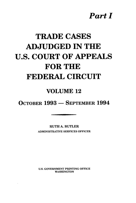 handle is hein.usfed/casdec0012 and id is 1 raw text is: Part I
TRADE CASES
ADJUDGED IN THE
U.S. COURT OF APPEALS
FOR THE
FEDERAL CIRCUIT
VOLUME 12
OCTOBER 1993- SEPTEMBER 1994
RUTH A. BUTLER
ADMINISTRATIVE SERVICES OFFICER

U.S. GOVERNMENT PRINTING OFFICE
WASHINGTON


