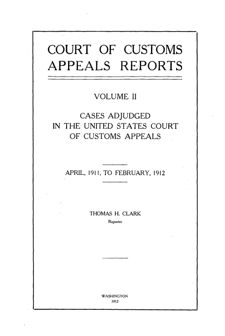 handle is hein.usfed/casesb0002 and id is 1 raw text is: COURT OF CUSTOMS
APPEALS REPORTS

VOLUME II

CASES ADJUDGED
IN THE UNITED STATES COURT
OF CUSTOMS APPEALS

APRIL, 1911, TO FEBRUARY, 1912
THOMAS H. CLARK
Reporter

WASHINGTON
1912


