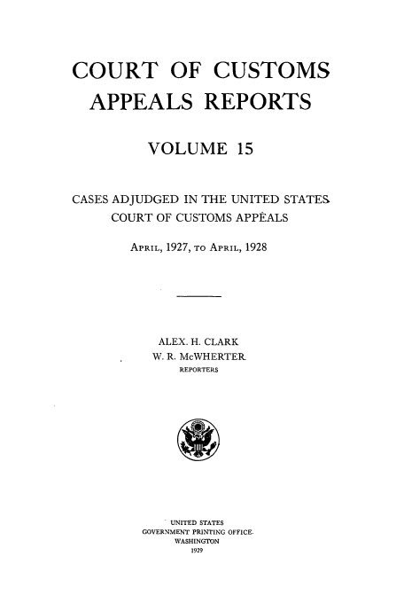 handle is hein.usfed/casesb0015 and id is 1 raw text is: COURT OF CUSTOMS
APPEALS REPORTS
VOLUME 15
CASES ADJUDGED IN THE UNITED STATE&
COURT OF CUSTOMS APPEALS
APRIL, 1927, TO APRIL, 1928
ALEX. H. CLARK
W. R. McWHERTER_
REPORTERS
UNITED STATES
GOVERNMENT PRINTING OFFICE-
WASHINGTON
1929


