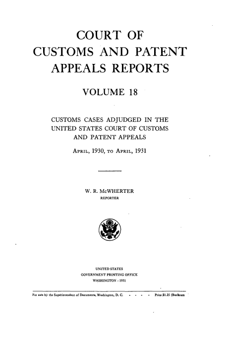 handle is hein.usfed/casesb0018 and id is 1 raw text is: COURT OF
CUSTOMS AND PATENT
APPEALS REPORTS
VOLUME 18
CUSTOMS CASES ADJUDGED IN THE
UNITED STATES COURT OF CUSTOMS
AND PATENT APPEALS
APRIL, 1930, TO APRIL, 1931
W. R. McWHERTER
REPORTER
UNITED STATES
GOVERNMENT PRINTING OFFICE
WASHINGTON : 1931
For sate by the Superintendent of Documents, Washington, D. C.  -  -  -  Price $1.25 (Buckram


