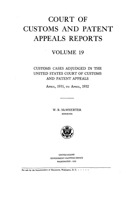 handle is hein.usfed/casesb0019 and id is 1 raw text is: COURT OF
CUSTOMS AND PATENT
APPEALS REPORTS
VOLUME 19
CUSTOMS CASES ADJUDGED IN THE
UNITED STATES COURT OF CUSTOMS
AND PATENT APPEALS
APRIL, 1931, TO APRIL, 1932
W. R. McWHERTER
REPORTER
UNITED STATES
GOVERNMENT PRINTING OFFICE
WASHINGTON: 1932
For sale by the Supqrintendent of Documents, Washington, D. C. - - --.--


