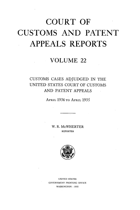 handle is hein.usfed/casesb0022 and id is 1 raw text is: COURT OF
CUSTOMS AND PATENT
APPEALS REPORTS
VOLUME 22
CUSTOMS CASES ADJUDGED IN THE
UNITED STATES COURT OF CUSTOMS
AND PATENT APPEALS
APRIL 1934 TO APRIL 1935
W. R. McWHERTER
REPORTER

UNITED STATES
GOVERNMENT PRINTING OFFICE
WASHINGTON : 1935


