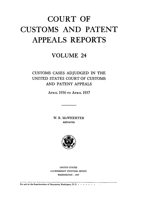 handle is hein.usfed/casesb0024 and id is 1 raw text is: COURT OF
CUSTOMS AND PATENT
APPEALS REPORTS
VOLUME 24
CUSTOMS CASES ADJUDGED IN THE
UNITED STATES COURT OF CUSTOMS
AND PATENT APPEALS
APRIL 1936 TO APRIL 1937
W. R. McWHERTER
REPORTER
UNITED STATES
GOVERNMENT PRINTING OFFICE
WASHINGTON : 1937
For sale by the Superintendent of Documents, Washington, D. C. --.------


