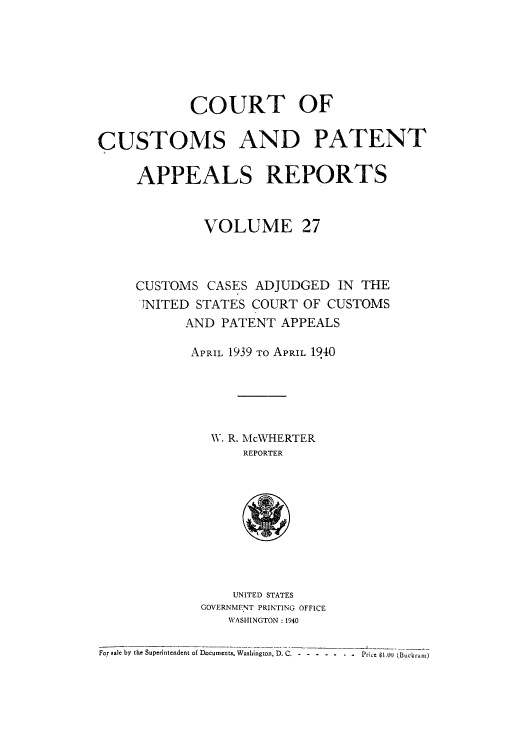handle is hein.usfed/casesb0027 and id is 1 raw text is: COURT OF
CUSTOMS AND PATENT
APPEALS REPORTS
VOLUME 27
CUSTOMS CASES ADJUDGED IN THE
JNITED STATES COURT OF CUSTOMS
AND PATENT APPEALS
APRIL 1939 TO APRIL 1940
W. R. McWHERTER
REPORTER
UNITED STATES
GOVERNMENT PRINTING OFFICE
WASHINGTON :1940
For sale by the Superintendent of Documents. Washington, D. C, - . . . . . .-Price $1.OJ (Bukram)


