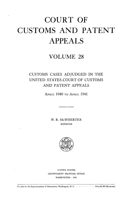 handle is hein.usfed/casesb0028 and id is 1 raw text is: COURT OF
CUSTOMS AND PATENT
APPEALS
VOLUME 28
CUSTOMS CASES ADJUDGED IN THE
UNITED STATES ,COURT OF CUSTOMS
AND PATENT APPEALS
APRIL 1940 TO APRIL, 1941
W. R. McWHERTER
REPORTER
UNITED STATES
GOVERNMENT PRINTING OFFICE
WASHINGTON : 1941
|;tFi sale by the Superintendent of Documents, Washington, D.C. -------Price $1.00 (Buckram)


