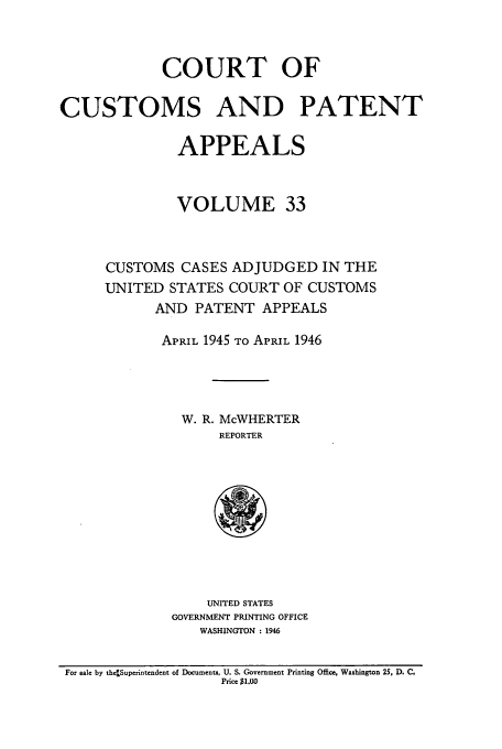 handle is hein.usfed/casesb0033 and id is 1 raw text is: COURT OF
CUSTOMS AND PATENT
APPEALS
VOLUME 33
CUSTOMS CASES ADJUDGED IN THE
UNITED STATES COURT OF CUSTOMS
AND PATENT APPEALS
APRIL 1945 TO APRIL 1946
W. R. McWHERTER
REPORTER

UNITED STATES
GOVERNMENT PRINTING OFFICE
WASHINGTON : 1946

For sale by th4Superintendent of Documents, U. S. Government Printing Office, Washington 2S, D. C.
Price $1.00


