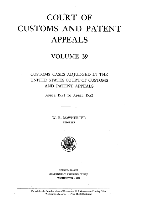 handle is hein.usfed/casesb0039 and id is 1 raw text is: COURT OF
CUSTOMS AND PATENT
APPEALS
VOLUME 39
CUSTOMS CASES ADJUDGED IN THE
UNITED STATES COURT OF CUSTOMS
AND PATENT APPEALS
APRIL 1951 TO APRIL 1952
W. R. McWHERTER
REPORTER
UNITED STATES
GOVERNMENT PRINTING OFFICE
WASHINGTON : 1952
For sale by the Superintendent of Documents, U. S. Government Printing Office
Washington 25, D. C. - Price $1.50 (Buckram)


