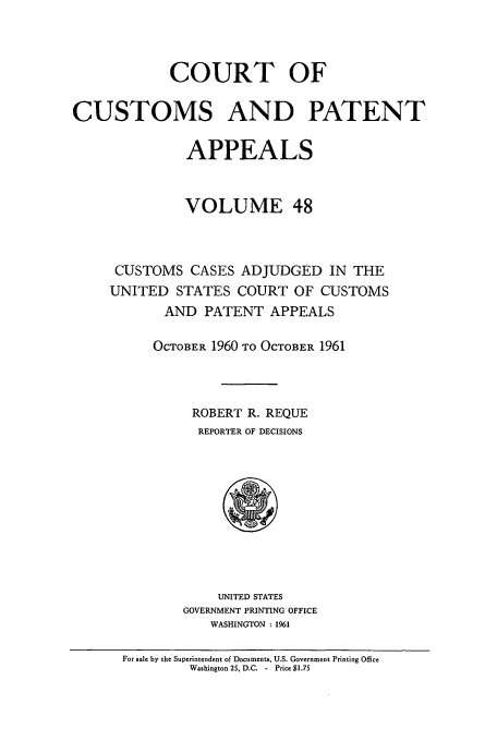 handle is hein.usfed/casesb0048 and id is 1 raw text is: COURT OF
CUSTOMS AND PATENT
APPEALS
VOLUME 48
CUSTOMS CASES ADJUDGED IN THE
UNITED STATES COURT OF CUSTOMS
AND PATENT APPEALS
OCTOBER 1960 TO OCTOBER 1961
ROBERT R. REQUE
REPORTER OF DECISIONS

UNITED STATES
GOVERNMENT PRINTING OFFICE
WASHINGTON : 1961

For sale by the Superintendent of Documents, U.S. Government Printing Office
Washington 25, D.C. - Price $1.75


