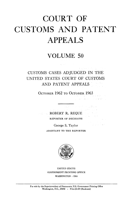handle is hein.usfed/casesb0050 and id is 1 raw text is: COURT OF
CUSTOMS AND PATENT
APPEALS
VOLUME 50
CUSTOMS CASES ADJUDGED IN THE
UNITED STATES COURT OF CUSTOMS
AND PATENT APPEALS
OCTOBER 1962 TO OCTOBER 1963
ROBERT R. REQUE
REPORTER OF DECISIONS
George S. Taylor
ASSISTANT TO THE REPORTER

UNITED STATES
GOVERNMENT PRINTING OFFICE
WASHINGTON : 1964

For sale by the Superintendent of Documents, U.S. Government Printing Office
Washington, D.C., 20402 - Price $2.00 (Buckram)


