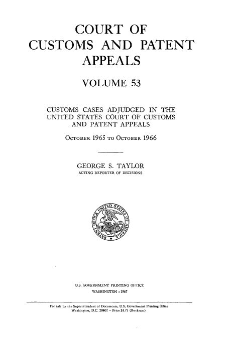 handle is hein.usfed/casesb0053 and id is 1 raw text is: COURT OF
CUSTOMS AND PATENT
APPEALS
VOLUME 53
CUSTOMS CASES ADJUDGED IN THE
UNITED STATES COURT OF CUSTOMS
AND PATENT APPEALS
OCTOBER 1965 TO OCTOBER 1966
GEORGE S. TAYLOR
ACTING REPORTER OF DECISIONS

U.S. GOVERNMENT PRINTING OFFICE
WASHINGTON :1967

For sale by the Superintendent of Documents, U.S. Government Printing Office
Washington, D.C. 20402 - Price $1.75 (Buckram)


