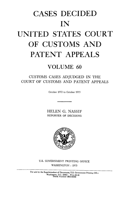handle is hein.usfed/casesb0060 and id is 1 raw text is: CASES DECIDED
IN
UNITED STATES COURT
OF CUSTOMS AND
PATENT APPEALS
VOLUME 60
CUSTOMS CASES ADJUDGED IN THE
COURT OF CUSTOMS AND PATENT APPEALS
October 1972 to October 1973
HELEN G. NASSIF
REPORTER OF DECISIONS

U.S. GOVERNMENT PRINTING OFFICE
WASHINGTON : 1973
For sale by the Superintendent of Documents, U.S. Government Printing Office
Washington, D.C. 20402 - Price $5.35
Stock Number 2802-00033


