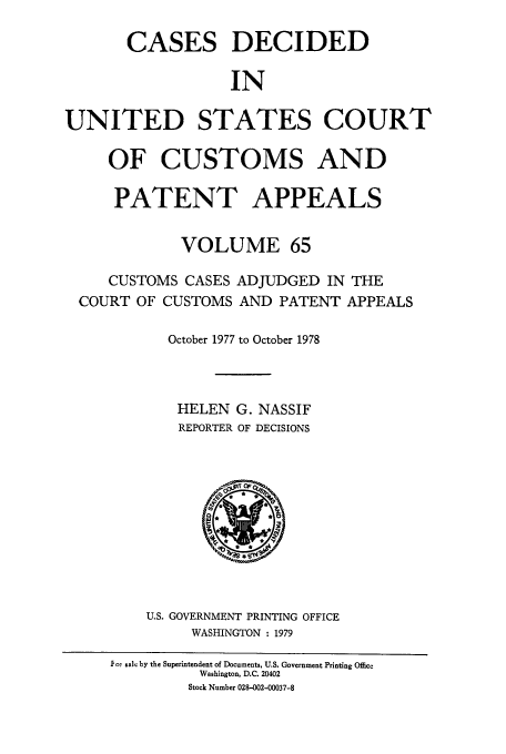 handle is hein.usfed/casesb0065 and id is 1 raw text is: CASES DECIDED
IN
UNITED STATES COURT
OF CUSTOMS AND
PATENT APPEALS
VOLUME 65
CUSTOMS CASES ADJUDGED IN THE
COURT OF CUSTOMS AND PATENT APPEALS
October 1977 to October 1978
HELEN G. NASSIF
REPORTER OF DECISIONS

U.S. GOVERNMENT PRINTING OFFICE
WASHINGTON : 1979

Foy sale by the Superintendent of Documents, U.S. Government Printing Office
Washington, D.C. 20402
Stock Number 028-002-00037-8


