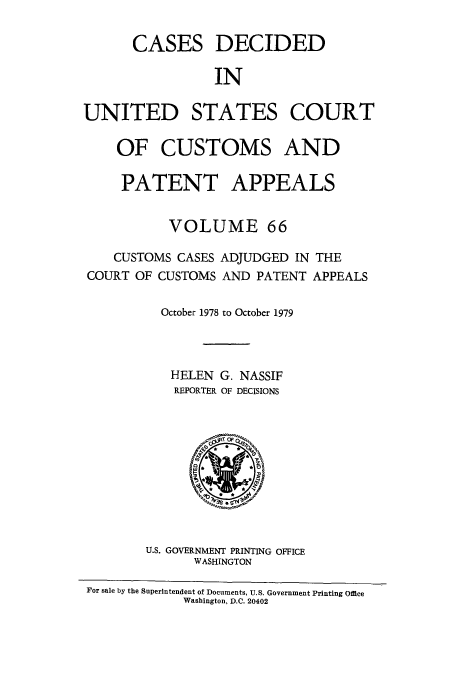 handle is hein.usfed/casesb0066 and id is 1 raw text is: CASES DECIDED
IN
UNITED STATES COURT
OF CUSTOMS AND
PATENT APPEALS
VOLUME 66
CUSTOMS CASES ADJUDGED IN THE
COURT OF CUSTOMS AND PATENT APPEALS
October 1978 to October 1979
HELEN G. NASSIF
REPORTER OF DECISIONS

U.S. GOVERNMENT PRINTING OFFICE
WASHINGTON
For sale by the Superintendent of Documents, U.S. Government Printing Office
Washington, D.C. 20402


