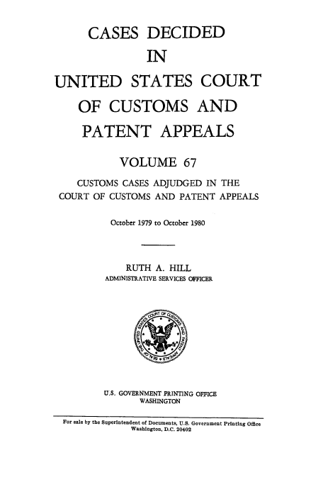 handle is hein.usfed/casesb0067 and id is 1 raw text is: CASES DECIDED
IN
UNITED STATES COURT
OF CUSTOMS AND
PATENT APPEALS
VOLUME 67
CUSTOMS CASES ADJUDGED IN THE
COURT OF CUSTOMS AND PATENT APPEALS
October 1979 to October 1980
RUTH A. HILL
ADMINISTRATIVE SERVICES OFICER

U.S. GOVERNMENT PRINTING OFFICE
WASHINGTON

For sale by the Superintendent of Documents, U.S. Government Printing Office
Washington, D.C. 20402


