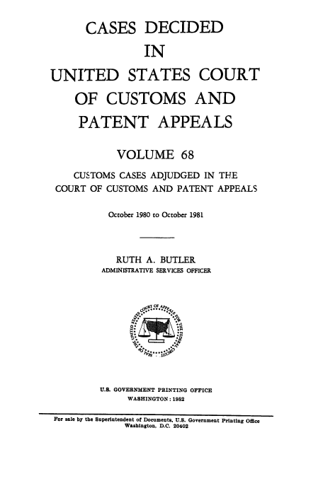 handle is hein.usfed/casesb0068 and id is 1 raw text is: CASES

DECIDED

IN

UNITED STATES COURT
OF CUSTOMS AND
PATENT APPEALS
VOLUME 68
CUSTOMS CASES ADJUDGED IN THE
COURT OF CUSTOMS AND PATENT APPEALS
October 1980 to October 1981
RUTH A. BUTLER
ADMINISTRATIVE SERVICES OFFICER

U.S. GOVERNMENT PRINTING OFFICE
WASHINGTON: 1982

For sale by the Superintendent of Documents. U.S. Government Printing Office
Washington, D.C. 20402


