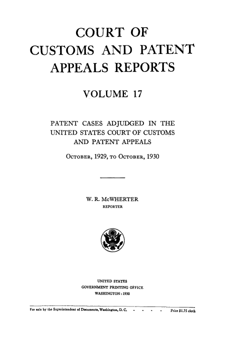 handle is hein.usfed/casesb0070 and id is 1 raw text is: COURT OF
CUSTOMS AND PATENT
APPEALS REPORTS
VOLUME 17
PATENT CASES ADJUDGED IN THE
UNITED STATES COURT OF CUSTOMS
AND PATENT APPEALS
OCTOBER, 1929, TO OCTOBER, 1930
W. R. McWHERTER
REPORTER

UNITED STATES
GOVERNMENT PRINTING OFFICE
WASHINGTON: 1930

For sale by the Superintendent of Documents, Washington. D.C-     .-       -  -         Price $1.75 cloth


