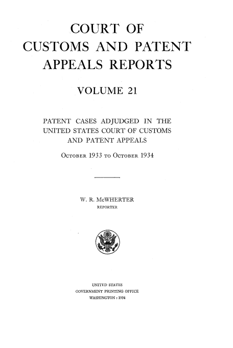 handle is hein.usfed/casesb0074 and id is 1 raw text is: COURT OF
CUSTOMS AND PATENT
APPEALS REPORTS
VOLUME 21
PATENT CASES ADJUDGED IN THE
UNITED STATES COURT OF CUSTOMS
AND PATENT APPEALS
OCTOBER 1933 TO OCTOBER 1934
W. R. McWHERTER
REPORTER

UNITED STATES
GOVERNMENT PRINTING OFFICE
WASHINGTON: 1934


