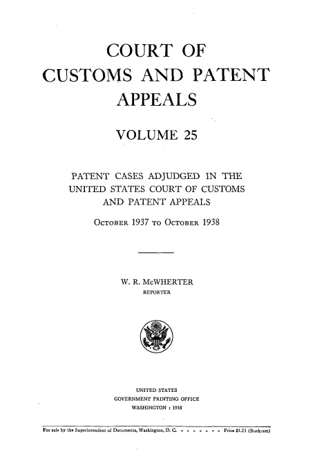 handle is hein.usfed/casesb0078 and id is 1 raw text is: COURT OF
CUSTOMS AND PATENT
APPEALS
VOLUME 25
PATENT CASES ADJUDGED IN THE
UNITED STATES COURT OF CUSTOMS
AND PAITFENT APPEALS
OCTOBER 1937 TO OCTOBER 1938
W. R. McWHERTER
REPORTER

UNITED STATES
GOVERNMENT PRINTING OFFICE
WASHINGTON : 1938

For sale by the Superintendent of Documents, Washington, D. C. -......... Price $1.25 (Buckram)


