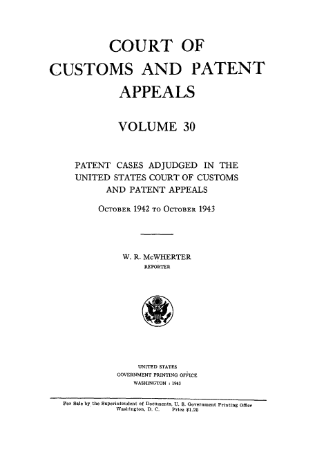 handle is hein.usfed/casesb0083 and id is 1 raw text is: COURT OF
CUSTOMS AND PATENT
APPEALS
VOLUME 30
PATENT CASES ADJUDGED IN THE
UNITED STATES COURT OF CUSTOMS
AND PATENT APPEALS
OCTOBER 1942 TO OCTOBER 1943
W. R. McWHERTER
REPORTER
UNITED STATES
GOVERNMENT PRINTING OFFICE
WASHINGTON : 1943
For Sale by the Superintendent of Documents, U. S. Government Printing Office
Waishington, D. C.  Price $1.25


