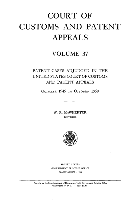 handle is hein.usfed/casesb0090 and id is 1 raw text is: COURT OF
CUSTOMS AND PATENT
APPEALS
VOLUME 37
PATENT CASES ADJUDGED IN THE
UNITED STATES COURT OF CUSTOMS
AND PATENT APPEALS
OCTOBER 1949 TO OCTOBER 1950
W. R. McWHERTER
REPORTER

UNITED STATES
GOVERNMENT PRINTING OFFICE
WASHINGTON : 1950

For sale by the Superintendent of Documents, U. S. Government Printing Office
Washington 25, D. C. - Price $2.25


