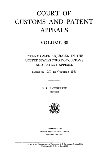 handle is hein.usfed/casesb0091 and id is 1 raw text is: COURT OF
CUSTOMS AND PATENT
APPEALS
VOLUME 38
PATENT CASES ADJUDGED IN THE
UNITED STATES COURT OF CUSTOMS
AND PATENT APPEALS
OCTOBER 1950 TO OCTOBER 1951
W. R. McWHERTER
REPORTER

UNITED STATES
GOVERNMENT PRINTING OFFICE
WASHINGTON : 1951

For sale by the Superintendent of Documents, U. S. Government Printing Office
Washington 25, D. C. - Price $2.25


