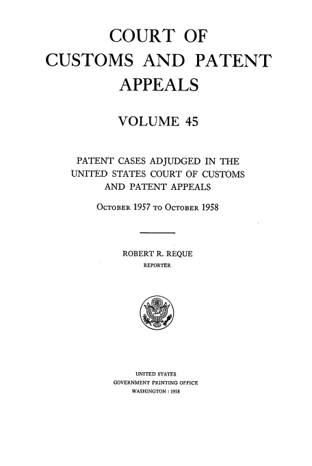 handle is hein.usfed/casesb0098 and id is 1 raw text is: COURT OF
CUSTOMS AND PATENT
APPEALS
VOLUME 45
PATENT CASES ADJUDGED IN THE
UNITED STATES COURT OF CUSTOMS
AND PATENT APPEALS
OCTOBER 1957 TO OCTOBER 1958
ROBERT R. REQUE
REPORTER

UNITED STATES
GOVERNMENT PRINTING OFFICE
WASHINGTON: 1958


