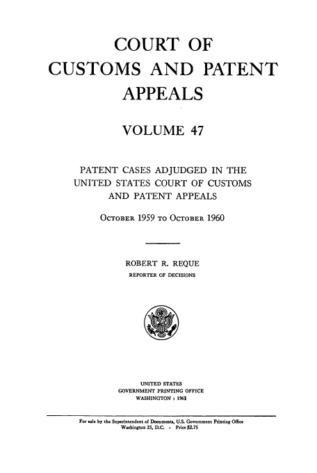 handle is hein.usfed/casesb0100 and id is 1 raw text is: COURT OF
CUSTOMS AND PATENT
APPEALS
VOLUME 47
PATENT CASES ADJUDGED IN THE
UNITED STATES COURT OF CUSTOMS
AND PATENT APPEALS
OCTOBER 1959 TO OCTOBER 1960
ROBERT R. REQUE
REPORTER OF DECISIONS

UNITED STATES
GOVERNMENT PRINTING OFFICE
WASHINGTON: 1961

For sale by the Superintendent of Documents, U.S. Government Printing Office
Washington 25. D.C   - Price $2.7S


