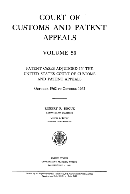 handle is hein.usfed/casesb0103 and id is 1 raw text is: COURT OF
CUSTOMS AND PATENT
APPEALS
VOLUME 50
PATENT CASES ADJUDGED IN THE
UNITED STATES COURT OF CUSTOMS
AND PATENT APPEALS
OCTOBER 1962 TO OCTOBER 1963
ROBERT R. REQUE
REPORTER OF DECISIONS
George S. Taylor
ASSISTANT TO THE REPORTER

UNITED STATES
GOVERNMENT PRINTING OFFICE
WASHINGTON : 1963

For sale by the Superintendent of Documents, U.S. Government Printing Office
Washington, D.C., 20402 - Price $4.00



