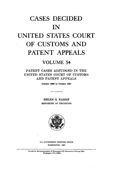 handle is hein.usfed/casesb0107 and id is 1 raw text is: CASES DECIDED
IN
UNITED STATES COURT
OF CUSTOMS AND
PATENT APPEALS
VOLUME 54
PATENT CASES ADJUDGED IN THE
UNITED STATES COURT OF CUSTOMS
AND PATENT APPEALS
October 1966 to October 1967
HELEN G. NASSIF
REPORTER OF DECISIONS

U.S. GOVERNMENT PRINTING OFFICE
WASHINGTON : 1967

For sale by the Superintendent of Documents, U.S. Government Printing Office
Washington, D.C. 20402 -


