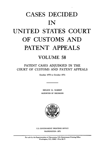 handle is hein.usfed/casesb0111 and id is 1 raw text is: CASES DECIDED
IN
UNITED STATES COURT
OF CUSTOMS AND
PATENT APPEALS
VOLUME 58
PATENT CASES ADJUDGED IN THE
COURT OF CUSTOMS AND PATENT APPEALS
October 1970 to October 1971
HELEN G. NASSIF
REPORTER OF DECISIONS

U.S. GOVERNMENT PRINTING OFFICE
WASHINGTON : 1971

For sale by the Superintendent of Documents, U.S. Government Printing Office
Washington, D.C. 20402 - Price $4.75


