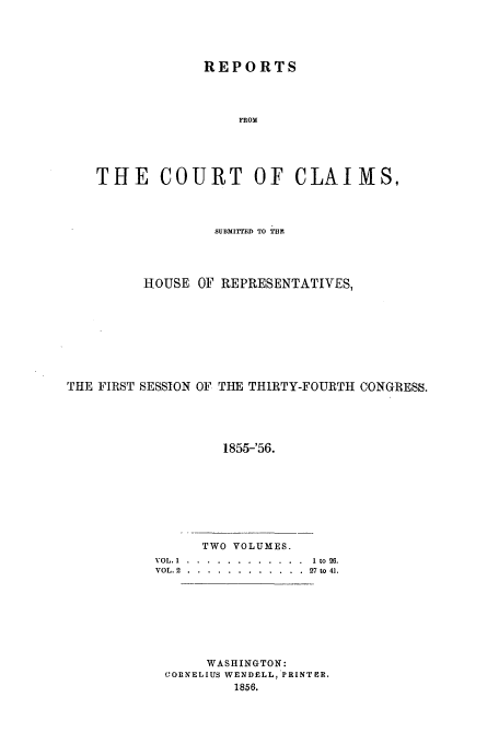 handle is hein.usfed/cccrus0002 and id is 1 raw text is: REPORTS
FROM
THE     COURT OF CLAIMS,
SUBMITTED TO TBi.
HOUSE OF REPRESENTATIVES,
THE FIRST SESSION OF THE THIRTY-FOURTH CONGRESS.
1855-'56.

TWO VOLUMES.
VOL. 1 .  . . ............  I to 26.
VOL.. 2 .... ............  27 to 4].
WASHINGTON:
CORNELIUS WENDELL, PRINTER.
1856.


