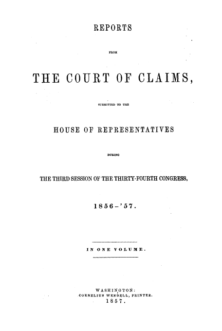 handle is hein.usfed/cccrus0003 and id is 1 raw text is: REPORTS
FROM
THE COURT OF CLAIMS,

SUBMITTED TO THE
HOUSE OF REPRESENTATIVES
DURING
THE THIRD SESSION OF THE THIRTY-FOURTH CONGRESS,

1856-'57.

IN ONE VOLUME.
WASHIN GTON :
CORNELIUS WENDELL, PRINTER.
1857.



