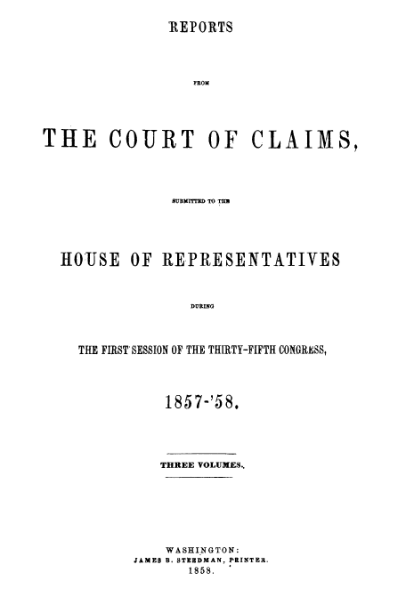 handle is hein.usfed/cccrus0004 and id is 1 raw text is: REPORTS
FROI
THE COURT OF CLAIMS,

8UB]MITrD TO TU
HOUSE OF REPRESENTATIVES
DURING
THE FIRST* SESSION OF THE THIRTY-FIFTH CONGRESS,

185 7-'58.

THREE VOLUMES..
WASHINGTON:
JAMES B. STUEDMAN, PRINTER.
1858.


