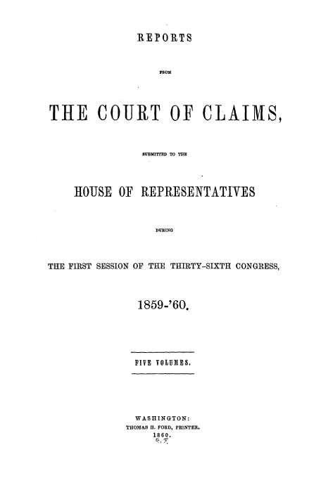 handle is hein.usfed/cccrus0010 and id is 1 raw text is: REPORTS
THE COURT OF CLAIMS,

SBURIrTED TO THE
IHOUSE OF REPRESENTATIVES
DURING
THE FIRST SESSION OF THE THIRTY-SIXTH CONGRESS,

1859-'60.
FIVE VOLUMIES.
WASHINGTON:
THOMAS H. FORD, PRINTER.
1860.


