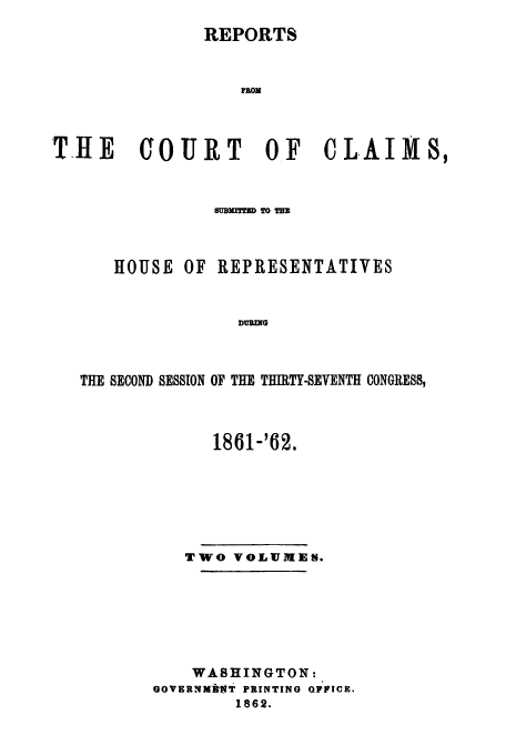 handle is hein.usfed/cccrus0016 and id is 1 raw text is: REPORTS

F OM
THE    COURT       OF   CLAIMS,
HOUSE OF REPRESENTATIVES
DURING
THE SECOND SESSION OF THE THIRTY-SEVENTH CONGRESS,

1861-'62.
TWO VOLUMEN.
WASHINGTON:
GOVERNM*NT PRINTING OFICE.
1862.


