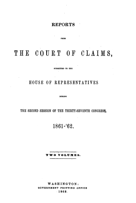 handle is hein.usfed/cccrus0017 and id is 1 raw text is: REPORTS
FRO)'
THE       COURT OF CLAIMS,
SuBim'TED TO THE
HOUSE OF REPRESENTATIVES
DURING
THE SECOND SESSION OF THE THIRTY-SEVENTH CONGRES&I

1861-'62.
Two VOLUM1ES.
WASHINGTON:
GOVERNMENT PRINTING OFFICE
1862.


