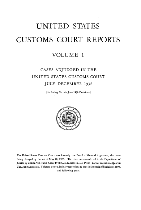 handle is hein.usfed/ccrpts0001 and id is 1 raw text is: UNITED STATES
CUSTOMS COURT REPORTS
VOLUME 1
CASES ADJUDGED IN THE
UNITED STATES CUSTOMS COURT
JULY-DECEMBER 1938
[Including Certain June 1938 Decisions]

The United States Customs Court was formerly the Board of General Appraisers, the name
being changed by the act of May 28, 1926. The court was transferred to the Department of
Justice by section 518, Tariff Act of 1930 (U. S. C. title 19, sec. 1518). Earlier decisions appear in
TRaASuRY DacisxoNs, Volumes I to 73, inclusive; previous to that in Synopsis of Decisions, 1890,
and following years.


