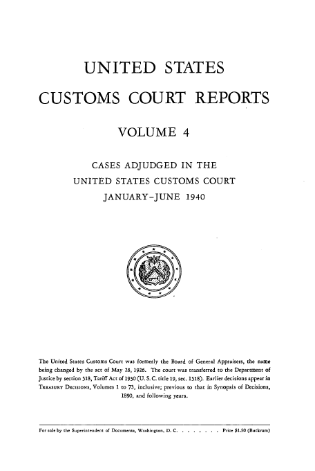 handle is hein.usfed/ccrpts0004 and id is 1 raw text is: UNITED STATES
CUSTOMS COURT REPORTS
VOLUME 4
CASES ADJUDGED IN THE
UNITED STATES CUSTOMS COURT
JANUARY-JUNE 1940

The United States Customs Court was formerly the Board of General Appraisers, the name
being changed by the act of May 28, 1926. The court was transferred to the Department of
Justice by section 518, Tariff Act of 1930 (U. S. C. title 19, sec. 1518). Earlier decisions appear in
TRaaSURY DEcisioNs, Volumes 1 to 73, inclusive; previous to that in Synopsis of Decisions,
1890, and following years.

For sale by the Superintendent of Documents, Washington. D. C ........... ..Price $1.50 (Buckram)


