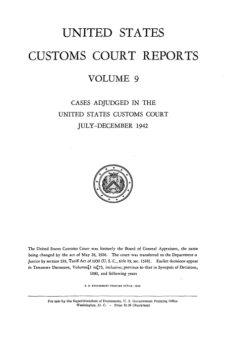 handle is hein.usfed/ccrpts0009 and id is 1 raw text is: UNITED STATES
CUSTOMS COURT REPORTS
VOLUME 9
CASES -ADJUDGED IN THE
UNITED STATES CUSTOMS COURT
JULY-DECEMBER 1942
*
The United States Customs Court was formerly the Board of General Appraisers, the name
being changed by the act of May 28, 1926. The court was transferred to the Department o
Justice by section 518, Tariff Act of 1930 (U. S. C., title 19, sec. 1518). Earlier decisions appear
i'n TREAsURY DEcIsIoNs, Volumesil tot73, inclusive; previous to that in Synopsis of Decisions,
1890, and following years
U. S. GOVERNMENT PRINTING OFFICE: 1943

For sale by the Superintendent of Documents, U. S. Government Printing Office
Washington, D. C.' - Price $1.25 (Buckram)


