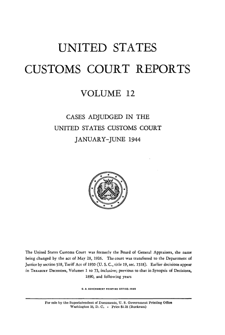 handle is hein.usfed/ccrpts0012 and id is 1 raw text is: UNITED STATES
CUSTOMS COURT REPORTS
VOLUME 12
CASES ADJUDGED IN THE
UNITED STATES CUSTOMS COURT
JANUARY-JUNE 1944
*
The United States Customs Court was formerly the Board of General Appraisers, the name
being changed by the act of May 28, 1926. The court was transferred to the Department of
Justice by section 518, Tariff Act of 1930 (U. S. C., title 19, sec. 1518). Earlier decisions appear
in TREAsuRY DEcisioNs, Volumes 1 to 73, inclusive; previous to that in Synopsis of Decisions,
1890, and following years
U.S. GOVERNMENT PRINTING OFFICEt 1945
For sale by the Superintendent of Documents, U. S. Government Printing Office
Washington 25, D. C. - Price $1.25 (Buckram)


