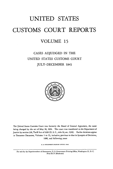 handle is hein.usfed/ccrpts0015 and id is 1 raw text is: UNITED STATES
CUSTOMS COURT REPORTS
VOLUME 15
CASES ADJUDGED IN THE
UNITED STATES CUSTOMS COURT
JULY-DECEMBER 1945

The United States Customs Court was formerly the Board of General Appraisers, the name
being changed by the act of May 28, 1926. The court was transferred to the Department of
Justice by section 518, Tariff Act of 1930 (U. S. C., title 19, sec. 1518). Earlier decisions appear
in TREASURY DEciSIONS, Volumes 1 to 73, inclusive; previous to that in Synopsis of Decisions,
1890, and following years
U. $. GOVERNMENT PRINTING OFFICE: 1946
For sale by the Superintendent of Documents, U. S. Government Printing Office, Washington 25, D. C.
Price $1.75 (Buckram)


