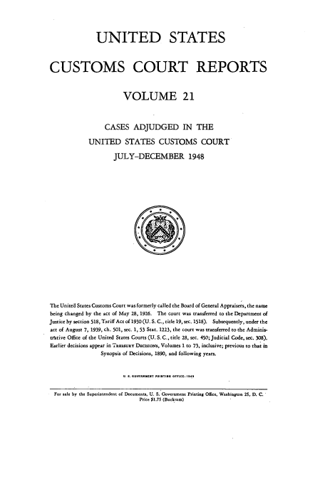 handle is hein.usfed/ccrpts0021 and id is 1 raw text is: UNITED STATES
CUSTOMS COURT REPORTS
VOLUME 21
CASES ADJUDGED IN THE
UNITED STATES CUSTOMS COURT
JULY-DECEMBER 1948

The United States Customs Court was formerly called the Board of General Appraisers, the name
being changed by the act of May 28, 1926. The court was transferred to the Department of
Justice by section 518, Tariff Act of 1930 (U.S. C., title 19, sec. 1518). Subsequently, under the
act of August 7, 1939, ch. 501, sec. 1, 53 Stat. 1223, the court was transferred to the Adminis-
trutive Office of the United States Courts (U. S. C., title 28, sec. 450; Judicial Code, sec. 308).
Earlier decisions appear in TRaasuay DacisioNs, Volumes 1 to 73, inclusive; previous to that in
Synopsis of Decisions, 1890, and following years.
U.S. GOVERNMENT PRINTING OFFICE: 1949
For sale by the Superintendent of Documents, U. S. Government Printing Office, Washington 25,. D. C.
Price  1.75 (Buckram)



