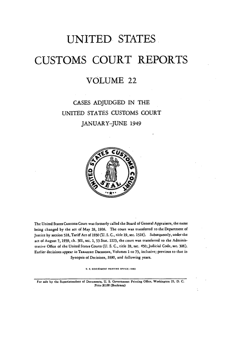 handle is hein.usfed/ccrpts0022 and id is 1 raw text is: UNITED STATES
CUSTOMS COURT REPORTS
VOLUME 22
CASES ADJUDGED IN THE
UNITED STATES CUSTOMS COURT
JANUARY-JUNE 1949

The United States Customs Court was formerly called the Board of General Appraisers, the name
being changed by the act of May 28, 1926. The court was transferred to the Department of
Justice by section 518, Tariff Act of 1930 (U. S. C., title 19, sec. 1518). Subsequently, under the
act of August 7, 1939, ch. 501, sec. 1, 53 Star. 1223, the court was transferred to the Adminis-
trative Office of the United States Courts (U. S. C., title 28, sec. 450; Judicial Code, sec. 308).
Earlier decisions appear in TREASURY DEcisioNs, Volumes I to 73, inclusive; previous to that in
Synopsis of Decisions, 1890, and following years.
U. S. GOVERNMENT PRINTING OFFICE: 1950
For sale by the Superintendent of Documents, U. S. Government Printing Office, Washington 25, D. C.
Price $2.00 (Buckram)


