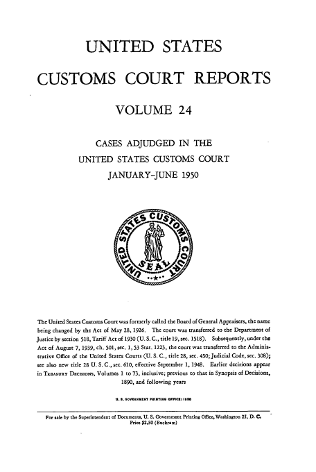 handle is hein.usfed/ccrpts0024 and id is 1 raw text is: UNITED STATES
CUSTOMS COURT REPORTS
VOLUME 24
CASES ADJUDGED IN THE
UNITED STATES CUSTOMS COURT
JANUARY-JUNE 1950

The United States Customs Court was formerly called the Board of General Appraisers, the name
being changed by the Act of May 28, 1926. The court was transferred to the Department of
Justice by section 518, Tariff Act of 1930 (U. S. C., title 19, sec. 1518). Subsequently, under the
Act of August 7, 1939, ch. 501, sec. 1, 53 Star. 1223, the court was transferred to the Adminis-
trative Office of the United States Courts (U. S. C., title 28, sec. 450; Judicial Code, sec. 308);
see also new title 28 U. S. C., sec. 610, effective September 1, 1948. Earlier decisions appear
in TREASURY DeCIsIONs, Volumes 1 to 73, inclusive; previous to that in Synopsis of Decisions,
1890, and following years
U.S. GOVIRNMENT PRINTING OFFICE, 1350
For sale by the Superintendent of Documents, U. S. Government Printing Office, Washington 25, D. C,
Price $2.50 (Buckram)


