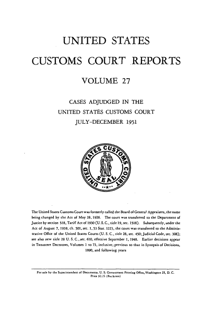 handle is hein.usfed/ccrpts0027 and id is 1 raw text is: UNITED STATES
CUSTOMS COURT REPORTS
VOLUME 27
CASES ADJUDGED IN THE
UNITED STATES CUSTOMS COURT
JULY-DECEMBER 1951

The United States Customs Court was formerly called the Board of Genera! Appraisers, the name
being changed by the Act of May 28, 1926. The court was transferred to the Department of
Justice by section 518, Tariff Act of 1930 (U.S.C., title 19, sec. 1518). Subsequently, under the
Act of August 7, 1939, ch. 501, sec. 1, 53 Stat. 1223, the court was transferred to the Adminis-
trative Office of the United States Courts (U. S. C., title 28, sec. 450;Judicial Code, sec. 308);
see also new title 28 U. S. C., sec. 610, effective September 1, 1948. Earlier decisions appear
in TREASuRY DEcIsIoNs, Volumes 1 to 73, inclusive; previous to that in Synopsis of Decisions,
1890, and following years
For sae by the Superintendent of Documrents, U. S. Goveronment Printing Office, Washington 25, D. C.
Price $2.25 (Buckram)


