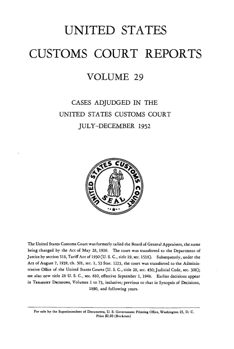 handle is hein.usfed/ccrpts0029 and id is 1 raw text is: UNITED STATES
CUSTOMS COURT REPORTS
VOLUME 29
CASES ADJUDGED IN THE
UNITED STATES CUSTOMS COURT
JULY-DECEMBER 1952

The United States Customs Court was formerly called the Board of General Appraisers, the name
being changed by the Act of May 28, 1926. The court was transferred to the Department of
Justice by section 518, Tariff Act of 1930 (U. S. C., title 19, sec. 1518). Subsequently, under the
Act of August 7, 1939, ch. 501, sec. 1, 53 Stat. 1223, the court was transferred to the Adminis-
trative Office of the United States Courts (U. S. C., title 28, sec. 450; Judicial Code, sec. 308);
see also new title 28 U. S. C., sec. 610, effective September 1, 1948. Earlier decisions appear
in TREASURY DEclssoNs, Volumes 1 to 73, inclusive; previous to that in Synopsis of Decisions,
1890, and following years.
For sale by the Superintendent of Documents, U. S. Government Printing Office, Washington 25, D. C.
Price $2.50 (Buckram)


