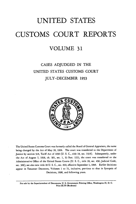 handle is hein.usfed/ccrpts0031 and id is 1 raw text is: UNITED STATES
CUSTOMS COURT REPORTS
VOLUME 31
CASES ADJUDGED IN THE
UNITED STATES CUSTOMS COURT
JULY-DECEMBER 1953

The United States Customs Court was formerly called the Board of General Appraisers, the name
being changed by the Act of May 28, 1926. The court was transferred to the Department of
Justice by section 518, Tariff Act of 1930 (U. S. C., title 19, sec. 1518). Subsequently, under
the Act of August 7, 1939, ch. 501, sec. 1, 53 Star. 1223, the court was transferred to the
Administrative Office of the United States Courts (U. S. C., title 28, sec. 450; Judicial Code,
sec. 308); see also new title 28 U. S. C., sec. 610, effective September 1, 1948. Earlier decisions
appear in TREASURY DEcisioNs, Volumes 1 to 73, inclusive; previous to that in Synopsis of
Decisions, 1890, and following years.
For sale by the Superintendent of Documents, U. S. Government Printing Office, Washington 25, D. C.
Price $2.50 (Buckram)


