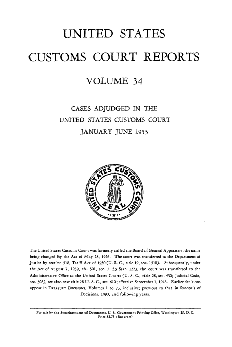 handle is hein.usfed/ccrpts0034 and id is 1 raw text is: UNITED STATES
CUSTOMS COURT REPORTS
VOLUME 34
CASES ADJUDGED IN THE
UNITED STATES CUSTOMS COURT
JANUARY-JUNE 1955

The United States Customs Court was formerly called the Board of General Appraisers, the name
being changed by the Act of May 28, 1926. The court was transferred to the Department of
Justice by section 518, Tariff Act of 1930 (U. S. C., title 19, sec. 1518). Subsequently, under
the Act of August 7, 1939, ch. 501, sec. 1, 53 Stat. 1223, the court was transferred to the
Administrative Office of the United States Courts (U. S. C., title 28, sec. 450; Judicial Code,
sec. 308); see also new title 28 U. S. C., sec. 610; effective September 1, 1948. Earlier decisions
appear in TREASURY DEcisioNs, Volumes 1 to 73, inclusive; previous to that in Synopsis of
Decisions, 1890, and following years.
For sale by the Superintendent of Documents, U. S. Government Printing Office, Washington 25, D. C.
Price $2.75 (Buckram)



