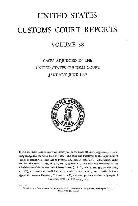 handle is hein.usfed/ccrpts0038 and id is 1 raw text is: UNITED STATES
CUSTOMS COURT REPORTS
VOLUME 38
CASES ADJUDGED IN THE
UNITED STATES CUSTOMS COURT
JANUARY-JUNE 1957

The United States Customs Court was formerly called the Board of General Appraisers, the name
being changed by the Act of May 28, 1926. The court was transferred to the Department of
Justice by section 518, Tariff Act of 1930 (U. S. C., title 19, sec. 1518).  Subsequently, under
the Act of August 7, 1939, ch. 501, sec. 1, 53 Stat. 1223, the court was transferred to the
Administrative Office of the United States Courts (U. S. C., title 28, sec. 450; Judicial Code,
sec. 308); see also new title 28 U.S. C., sec. 610; effective September 1, 1948.  Earlier decisions
appear in TREASURY DocisioNs, Volumes 1 to 73, inclusive; previous to that in Synopsis of
Decisions, 1890, and following years.
For sale by the Superintendent of Documents, U. S. Government Printing Office, Washington 25, D. C.
Price $3.50 (Buckram)


