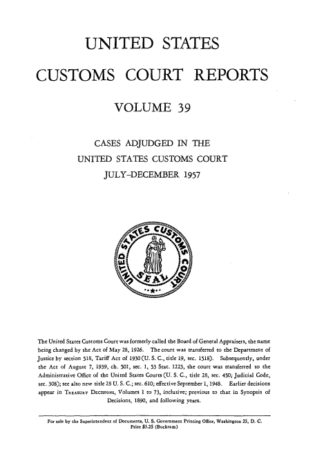 handle is hein.usfed/ccrpts0039 and id is 1 raw text is: UNITED STATES
CUSTOMS COURT REPORTS
VOLUME 39
CASES ADJUDGED IN THE
UNITED STATES CUSTOMS COURT
JULY-DECEMBER 1957

The United States Customs Court was formerly called the Board of General Appraisers, the name
being changed by the Act of May 28, 1926. The court was transferred to the Department of
Justice by section 518, Tariff Act of 1930 (U. S. C., title 19, sec. 1518). Subsequently, under
the Act of August 7, 1939, ch. 501, sec. 1, 53 Stat. 1223, the court was transferred to the
Administrative Office of the United States Courts (U. S. C., title 28, sec. 450; Judicial Code,
sec. 308); see also new title 28 U. S. C.; sec. 610; effective September 1, 1948.  Earlier decisions
appear in TREASURY DEcissoNs, Volumes 1 to 73, inclusive; previous to that in Synopsis of
Decisions, 1890, and following years.
For sale by the Superintendent of Documents, U. S. Government Printing Office, Washington 25, D. C.
Price $3.25 (Buckram)



